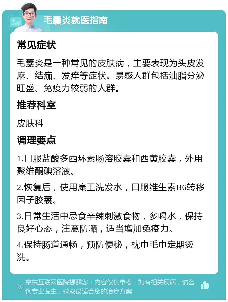 毛囊炎就医指南 常见症状 毛囊炎是一种常见的皮肤病，主要表现为头皮发麻、结痂、发痒等症状。易感人群包括油脂分泌旺盛、免疫力较弱的人群。 推荐科室 皮肤科 调理要点 1.口服盐酸多西环素肠溶胶囊和西黄胶囊，外用聚维酮碘溶液。 2.恢复后，使用康王洗发水，口服维生素B6转移因子胶囊。 3.日常生活中忌食辛辣刺激食物，多喝水，保持良好心态，注意防嗮，适当增加免疫力。 4.保持肠道通畅，预防便秘，枕巾毛巾定期烫洗。