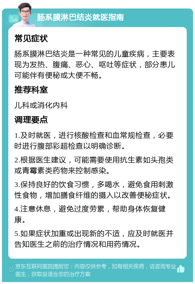 肠系膜淋巴结炎就医指南 常见症状 肠系膜淋巴结炎是一种常见的儿童疾病，主要表现为发热、腹痛、恶心、呕吐等症状，部分患儿可能伴有便秘或大便不畅。 推荐科室 儿科或消化内科 调理要点 1.及时就医，进行核酸检查和血常规检查，必要时进行腹部彩超检查以明确诊断。 2.根据医生建议，可能需要使用抗生素如头孢类或青霉素类药物来控制感染。 3.保持良好的饮食习惯，多喝水，避免食用刺激性食物，增加膳食纤维的摄入以改善便秘症状。 4.注意休息，避免过度劳累，帮助身体恢复健康。 5.如果症状加重或出现新的不适，应及时就医并告知医生之前的治疗情况和用药情况。