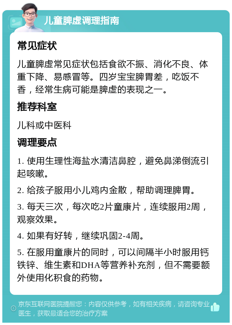 儿童脾虚调理指南 常见症状 儿童脾虚常见症状包括食欲不振、消化不良、体重下降、易感冒等。四岁宝宝脾胃差，吃饭不香，经常生病可能是脾虚的表现之一。 推荐科室 儿科或中医科 调理要点 1. 使用生理性海盐水清洁鼻腔，避免鼻涕倒流引起咳嗽。 2. 给孩子服用小儿鸡内金散，帮助调理脾胃。 3. 每天三次，每次吃2片童康片，连续服用2周，观察效果。 4. 如果有好转，继续巩固2-4周。 5. 在服用童康片的同时，可以间隔半小时服用钙铁锌、维生素和DHA等营养补充剂，但不需要额外使用化积食的药物。