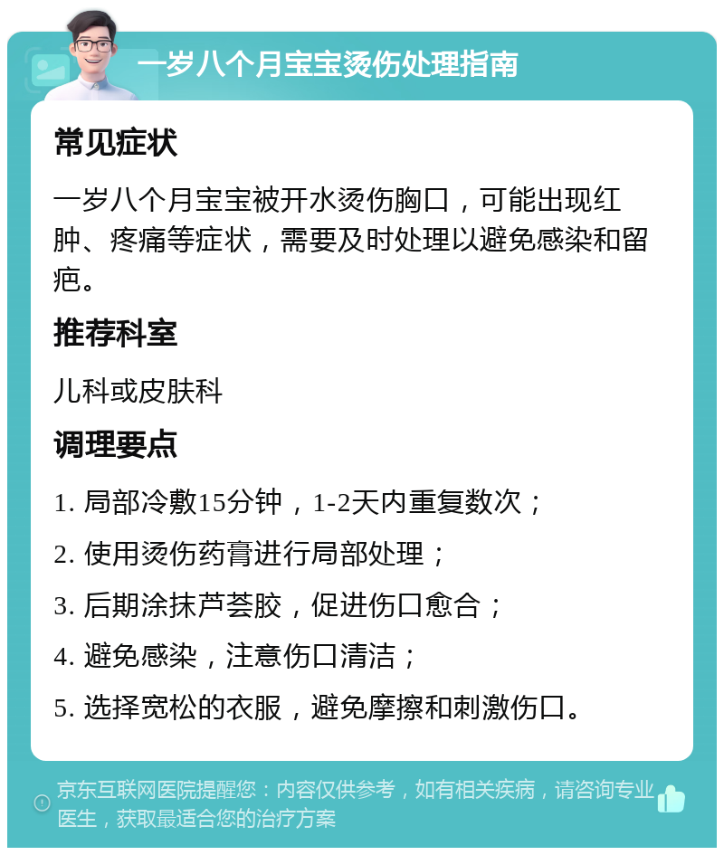 一岁八个月宝宝烫伤处理指南 常见症状 一岁八个月宝宝被开水烫伤胸口，可能出现红肿、疼痛等症状，需要及时处理以避免感染和留疤。 推荐科室 儿科或皮肤科 调理要点 1. 局部冷敷15分钟，1-2天内重复数次； 2. 使用烫伤药膏进行局部处理； 3. 后期涂抹芦荟胶，促进伤口愈合； 4. 避免感染，注意伤口清洁； 5. 选择宽松的衣服，避免摩擦和刺激伤口。