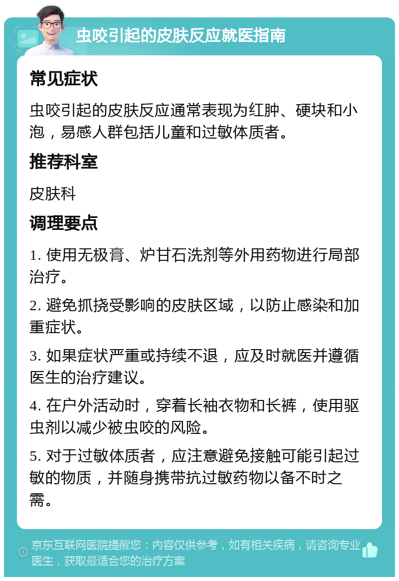 虫咬引起的皮肤反应就医指南 常见症状 虫咬引起的皮肤反应通常表现为红肿、硬块和小泡，易感人群包括儿童和过敏体质者。 推荐科室 皮肤科 调理要点 1. 使用无极膏、炉甘石洗剂等外用药物进行局部治疗。 2. 避免抓挠受影响的皮肤区域，以防止感染和加重症状。 3. 如果症状严重或持续不退，应及时就医并遵循医生的治疗建议。 4. 在户外活动时，穿着长袖衣物和长裤，使用驱虫剂以减少被虫咬的风险。 5. 对于过敏体质者，应注意避免接触可能引起过敏的物质，并随身携带抗过敏药物以备不时之需。