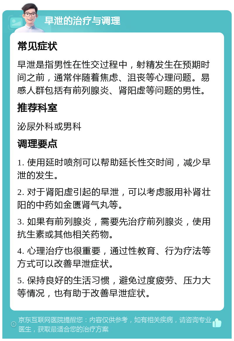 早泄的治疗与调理 常见症状 早泄是指男性在性交过程中，射精发生在预期时间之前，通常伴随着焦虑、沮丧等心理问题。易感人群包括有前列腺炎、肾阳虚等问题的男性。 推荐科室 泌尿外科或男科 调理要点 1. 使用延时喷剂可以帮助延长性交时间，减少早泄的发生。 2. 对于肾阳虚引起的早泄，可以考虑服用补肾壮阳的中药如金匮肾气丸等。 3. 如果有前列腺炎，需要先治疗前列腺炎，使用抗生素或其他相关药物。 4. 心理治疗也很重要，通过性教育、行为疗法等方式可以改善早泄症状。 5. 保持良好的生活习惯，避免过度疲劳、压力大等情况，也有助于改善早泄症状。