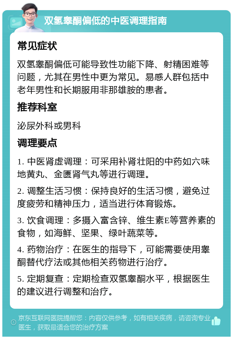 双氢睾酮偏低的中医调理指南 常见症状 双氢睾酮偏低可能导致性功能下降、射精困难等问题，尤其在男性中更为常见。易感人群包括中老年男性和长期服用非那雄胺的患者。 推荐科室 泌尿外科或男科 调理要点 1. 中医肾虚调理：可采用补肾壮阳的中药如六味地黄丸、金匮肾气丸等进行调理。 2. 调整生活习惯：保持良好的生活习惯，避免过度疲劳和精神压力，适当进行体育锻炼。 3. 饮食调理：多摄入富含锌、维生素E等营养素的食物，如海鲜、坚果、绿叶蔬菜等。 4. 药物治疗：在医生的指导下，可能需要使用睾酮替代疗法或其他相关药物进行治疗。 5. 定期复查：定期检查双氢睾酮水平，根据医生的建议进行调整和治疗。