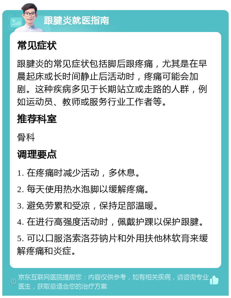 跟腱炎就医指南 常见症状 跟腱炎的常见症状包括脚后跟疼痛，尤其是在早晨起床或长时间静止后活动时，疼痛可能会加剧。这种疾病多见于长期站立或走路的人群，例如运动员、教师或服务行业工作者等。 推荐科室 骨科 调理要点 1. 在疼痛时减少活动，多休息。 2. 每天使用热水泡脚以缓解疼痛。 3. 避免劳累和受凉，保持足部温暖。 4. 在进行高强度活动时，佩戴护踝以保护跟腱。 5. 可以口服洛索洛芬钠片和外用扶他林软膏来缓解疼痛和炎症。