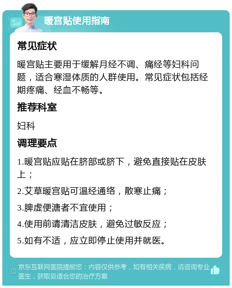 暖宫贴使用指南 常见症状 暖宫贴主要用于缓解月经不调、痛经等妇科问题，适合寒湿体质的人群使用。常见症状包括经期疼痛、经血不畅等。 推荐科室 妇科 调理要点 1.暖宫贴应贴在脐部或脐下，避免直接贴在皮肤上； 2.艾草暖宫贴可温经通络，散寒止痛； 3.脾虚便溏者不宜使用； 4.使用前请清洁皮肤，避免过敏反应； 5.如有不适，应立即停止使用并就医。