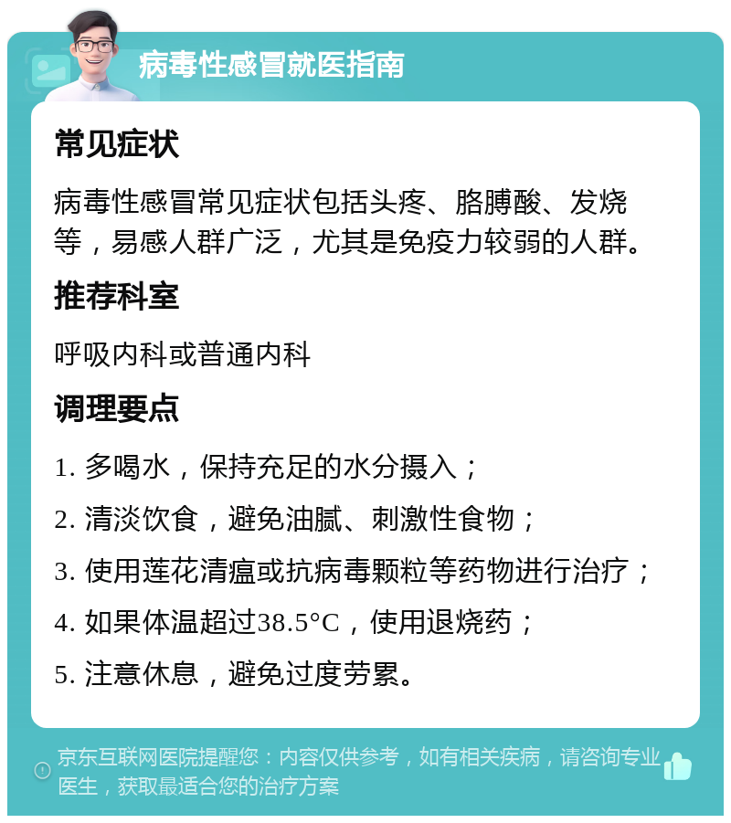 病毒性感冒就医指南 常见症状 病毒性感冒常见症状包括头疼、胳膊酸、发烧等，易感人群广泛，尤其是免疫力较弱的人群。 推荐科室 呼吸内科或普通内科 调理要点 1. 多喝水，保持充足的水分摄入； 2. 清淡饮食，避免油腻、刺激性食物； 3. 使用莲花清瘟或抗病毒颗粒等药物进行治疗； 4. 如果体温超过38.5°C，使用退烧药； 5. 注意休息，避免过度劳累。