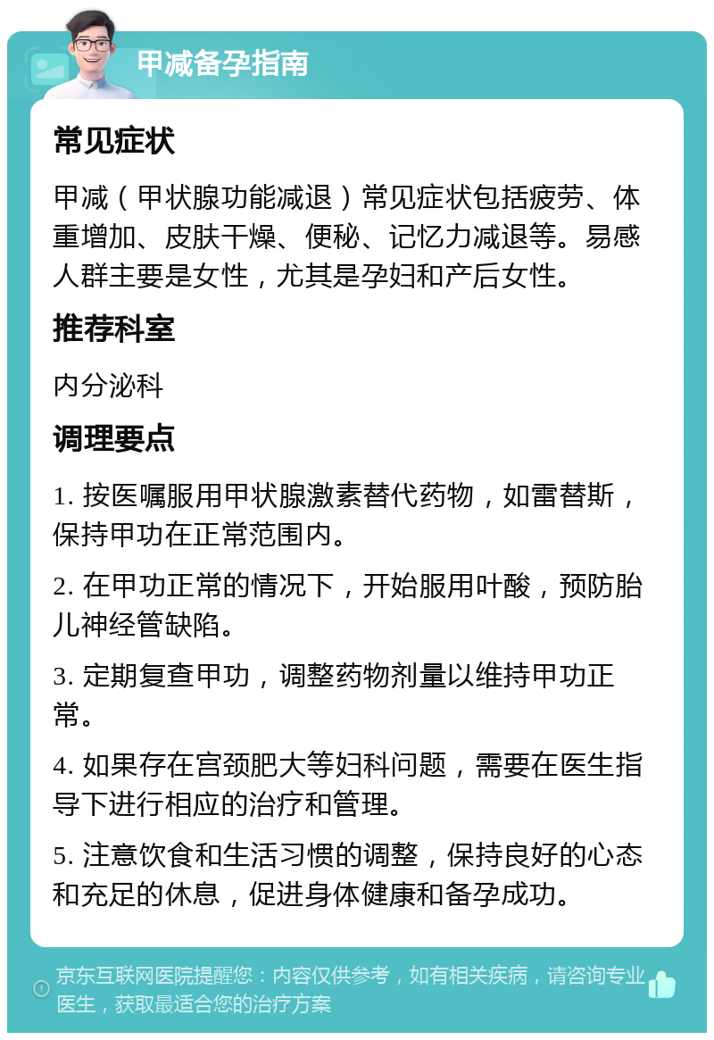 甲减备孕指南 常见症状 甲减（甲状腺功能减退）常见症状包括疲劳、体重增加、皮肤干燥、便秘、记忆力减退等。易感人群主要是女性，尤其是孕妇和产后女性。 推荐科室 内分泌科 调理要点 1. 按医嘱服用甲状腺激素替代药物，如雷替斯，保持甲功在正常范围内。 2. 在甲功正常的情况下，开始服用叶酸，预防胎儿神经管缺陷。 3. 定期复查甲功，调整药物剂量以维持甲功正常。 4. 如果存在宫颈肥大等妇科问题，需要在医生指导下进行相应的治疗和管理。 5. 注意饮食和生活习惯的调整，保持良好的心态和充足的休息，促进身体健康和备孕成功。