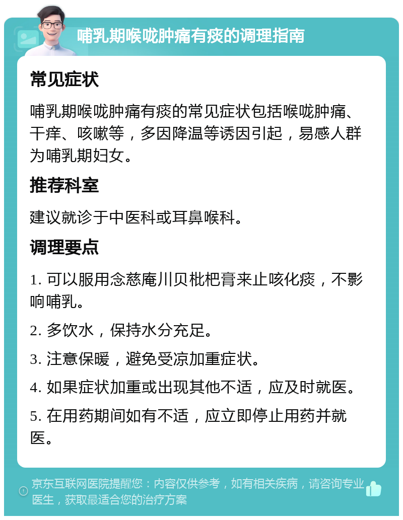 哺乳期喉咙肿痛有痰的调理指南 常见症状 哺乳期喉咙肿痛有痰的常见症状包括喉咙肿痛、干痒、咳嗽等，多因降温等诱因引起，易感人群为哺乳期妇女。 推荐科室 建议就诊于中医科或耳鼻喉科。 调理要点 1. 可以服用念慈庵川贝枇杷膏来止咳化痰，不影响哺乳。 2. 多饮水，保持水分充足。 3. 注意保暖，避免受凉加重症状。 4. 如果症状加重或出现其他不适，应及时就医。 5. 在用药期间如有不适，应立即停止用药并就医。