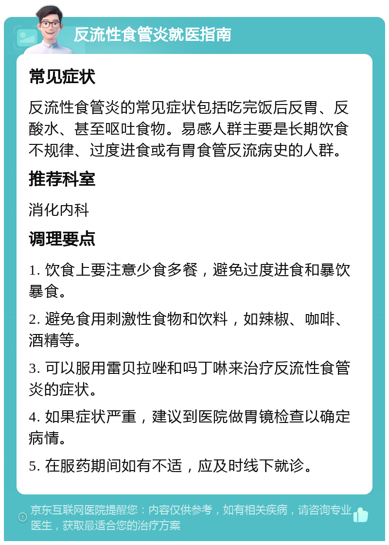 反流性食管炎就医指南 常见症状 反流性食管炎的常见症状包括吃完饭后反胃、反酸水、甚至呕吐食物。易感人群主要是长期饮食不规律、过度进食或有胃食管反流病史的人群。 推荐科室 消化内科 调理要点 1. 饮食上要注意少食多餐，避免过度进食和暴饮暴食。 2. 避免食用刺激性食物和饮料，如辣椒、咖啡、酒精等。 3. 可以服用雷贝拉唑和吗丁啉来治疗反流性食管炎的症状。 4. 如果症状严重，建议到医院做胃镜检查以确定病情。 5. 在服药期间如有不适，应及时线下就诊。