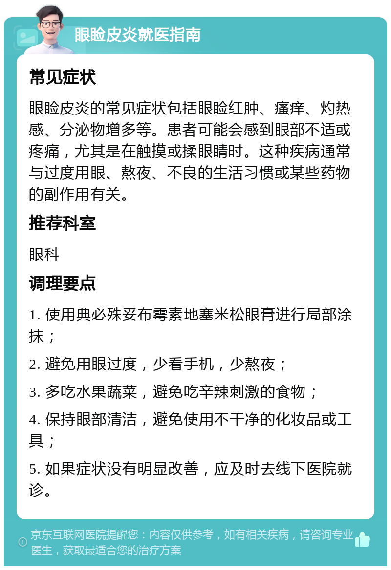 眼睑皮炎就医指南 常见症状 眼睑皮炎的常见症状包括眼睑红肿、瘙痒、灼热感、分泌物增多等。患者可能会感到眼部不适或疼痛，尤其是在触摸或揉眼睛时。这种疾病通常与过度用眼、熬夜、不良的生活习惯或某些药物的副作用有关。 推荐科室 眼科 调理要点 1. 使用典必殊妥布霉素地塞米松眼膏进行局部涂抹； 2. 避免用眼过度，少看手机，少熬夜； 3. 多吃水果蔬菜，避免吃辛辣刺激的食物； 4. 保持眼部清洁，避免使用不干净的化妆品或工具； 5. 如果症状没有明显改善，应及时去线下医院就诊。