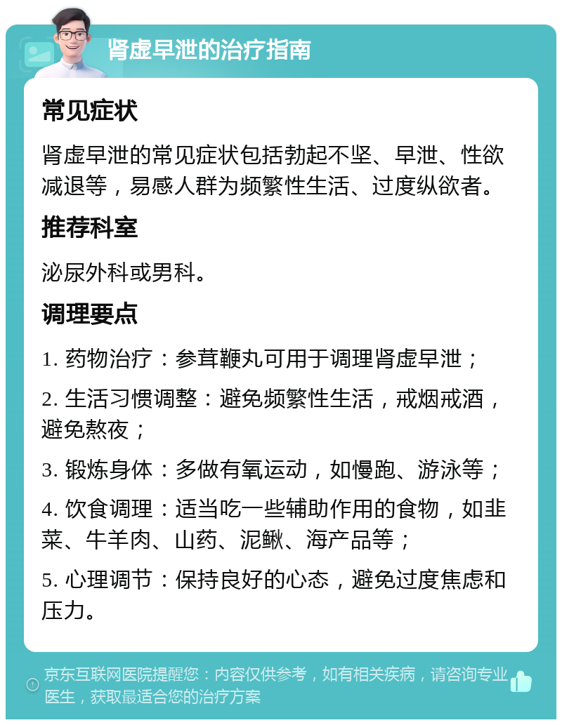 肾虚早泄的治疗指南 常见症状 肾虚早泄的常见症状包括勃起不坚、早泄、性欲减退等，易感人群为频繁性生活、过度纵欲者。 推荐科室 泌尿外科或男科。 调理要点 1. 药物治疗：参茸鞭丸可用于调理肾虚早泄； 2. 生活习惯调整：避免频繁性生活，戒烟戒酒，避免熬夜； 3. 锻炼身体：多做有氧运动，如慢跑、游泳等； 4. 饮食调理：适当吃一些辅助作用的食物，如韭菜、牛羊肉、山药、泥鳅、海产品等； 5. 心理调节：保持良好的心态，避免过度焦虑和压力。