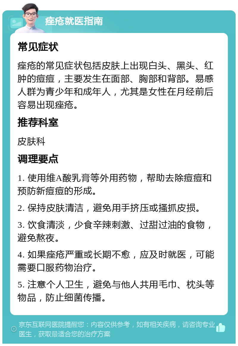 痤疮就医指南 常见症状 痤疮的常见症状包括皮肤上出现白头、黑头、红肿的痘痘，主要发生在面部、胸部和背部。易感人群为青少年和成年人，尤其是女性在月经前后容易出现痤疮。 推荐科室 皮肤科 调理要点 1. 使用维A酸乳膏等外用药物，帮助去除痘痘和预防新痘痘的形成。 2. 保持皮肤清洁，避免用手挤压或搔抓皮损。 3. 饮食清淡，少食辛辣刺激、过甜过油的食物，避免熬夜。 4. 如果痤疮严重或长期不愈，应及时就医，可能需要口服药物治疗。 5. 注意个人卫生，避免与他人共用毛巾、枕头等物品，防止细菌传播。