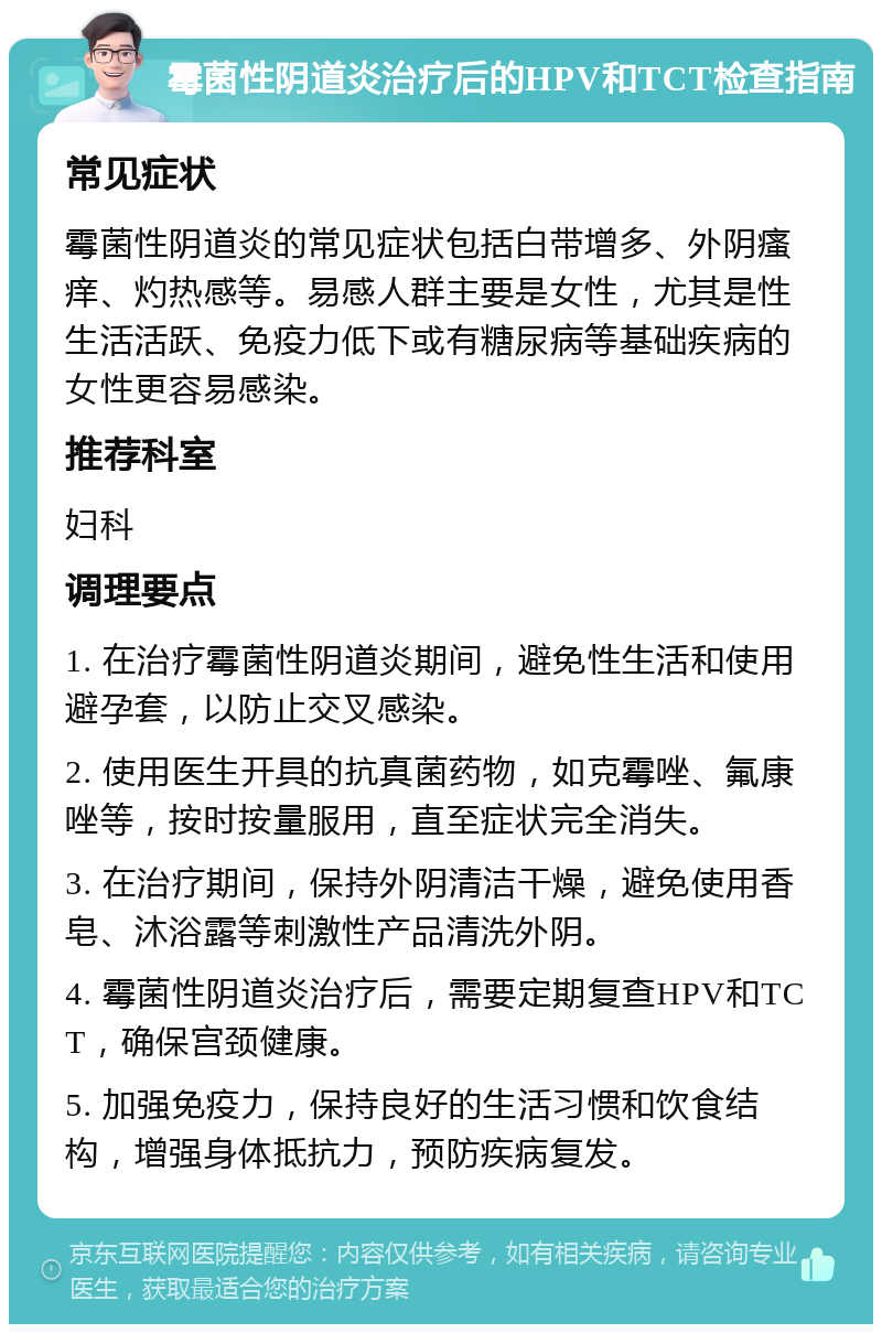 霉菌性阴道炎治疗后的HPV和TCT检查指南 常见症状 霉菌性阴道炎的常见症状包括白带增多、外阴瘙痒、灼热感等。易感人群主要是女性，尤其是性生活活跃、免疫力低下或有糖尿病等基础疾病的女性更容易感染。 推荐科室 妇科 调理要点 1. 在治疗霉菌性阴道炎期间，避免性生活和使用避孕套，以防止交叉感染。 2. 使用医生开具的抗真菌药物，如克霉唑、氟康唑等，按时按量服用，直至症状完全消失。 3. 在治疗期间，保持外阴清洁干燥，避免使用香皂、沐浴露等刺激性产品清洗外阴。 4. 霉菌性阴道炎治疗后，需要定期复查HPV和TCT，确保宫颈健康。 5. 加强免疫力，保持良好的生活习惯和饮食结构，增强身体抵抗力，预防疾病复发。