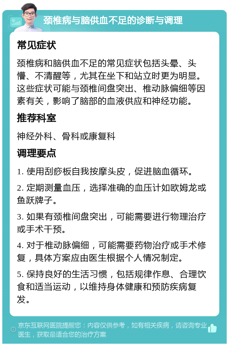 颈椎病与脑供血不足的诊断与调理 常见症状 颈椎病和脑供血不足的常见症状包括头晕、头懵、不清醒等，尤其在坐下和站立时更为明显。这些症状可能与颈椎间盘突出、椎动脉偏细等因素有关，影响了脑部的血液供应和神经功能。 推荐科室 神经外科、骨科或康复科 调理要点 1. 使用刮痧板自我按摩头皮，促进脑血循环。 2. 定期测量血压，选择准确的血压计如欧姆龙或鱼跃牌子。 3. 如果有颈椎间盘突出，可能需要进行物理治疗或手术干预。 4. 对于椎动脉偏细，可能需要药物治疗或手术修复，具体方案应由医生根据个人情况制定。 5. 保持良好的生活习惯，包括规律作息、合理饮食和适当运动，以维持身体健康和预防疾病复发。