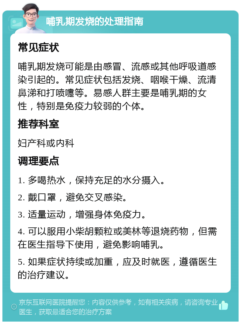 哺乳期发烧的处理指南 常见症状 哺乳期发烧可能是由感冒、流感或其他呼吸道感染引起的。常见症状包括发烧、咽喉干燥、流清鼻涕和打喷嚏等。易感人群主要是哺乳期的女性，特别是免疫力较弱的个体。 推荐科室 妇产科或内科 调理要点 1. 多喝热水，保持充足的水分摄入。 2. 戴口罩，避免交叉感染。 3. 适量运动，增强身体免疫力。 4. 可以服用小柴胡颗粒或美林等退烧药物，但需在医生指导下使用，避免影响哺乳。 5. 如果症状持续或加重，应及时就医，遵循医生的治疗建议。