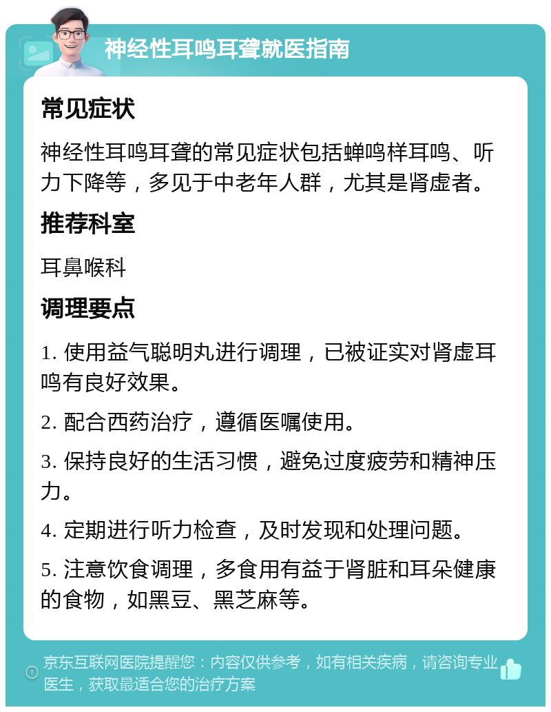 神经性耳鸣耳聋就医指南 常见症状 神经性耳鸣耳聋的常见症状包括蝉鸣样耳鸣、听力下降等，多见于中老年人群，尤其是肾虚者。 推荐科室 耳鼻喉科 调理要点 1. 使用益气聪明丸进行调理，已被证实对肾虚耳鸣有良好效果。 2. 配合西药治疗，遵循医嘱使用。 3. 保持良好的生活习惯，避免过度疲劳和精神压力。 4. 定期进行听力检查，及时发现和处理问题。 5. 注意饮食调理，多食用有益于肾脏和耳朵健康的食物，如黑豆、黑芝麻等。