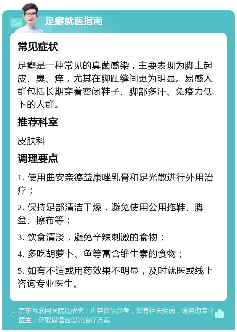 足癣就医指南 常见症状 足癣是一种常见的真菌感染，主要表现为脚上起皮、臭、痒，尤其在脚趾缝间更为明显。易感人群包括长期穿着密闭鞋子、脚部多汗、免疫力低下的人群。 推荐科室 皮肤科 调理要点 1. 使用曲安奈德益康唑乳膏和足光散进行外用治疗； 2. 保持足部清洁干燥，避免使用公用拖鞋、脚盆、擦布等； 3. 饮食清淡，避免辛辣刺激的食物； 4. 多吃胡萝卜、鱼等富含维生素的食物； 5. 如有不适或用药效果不明显，及时就医或线上咨询专业医生。