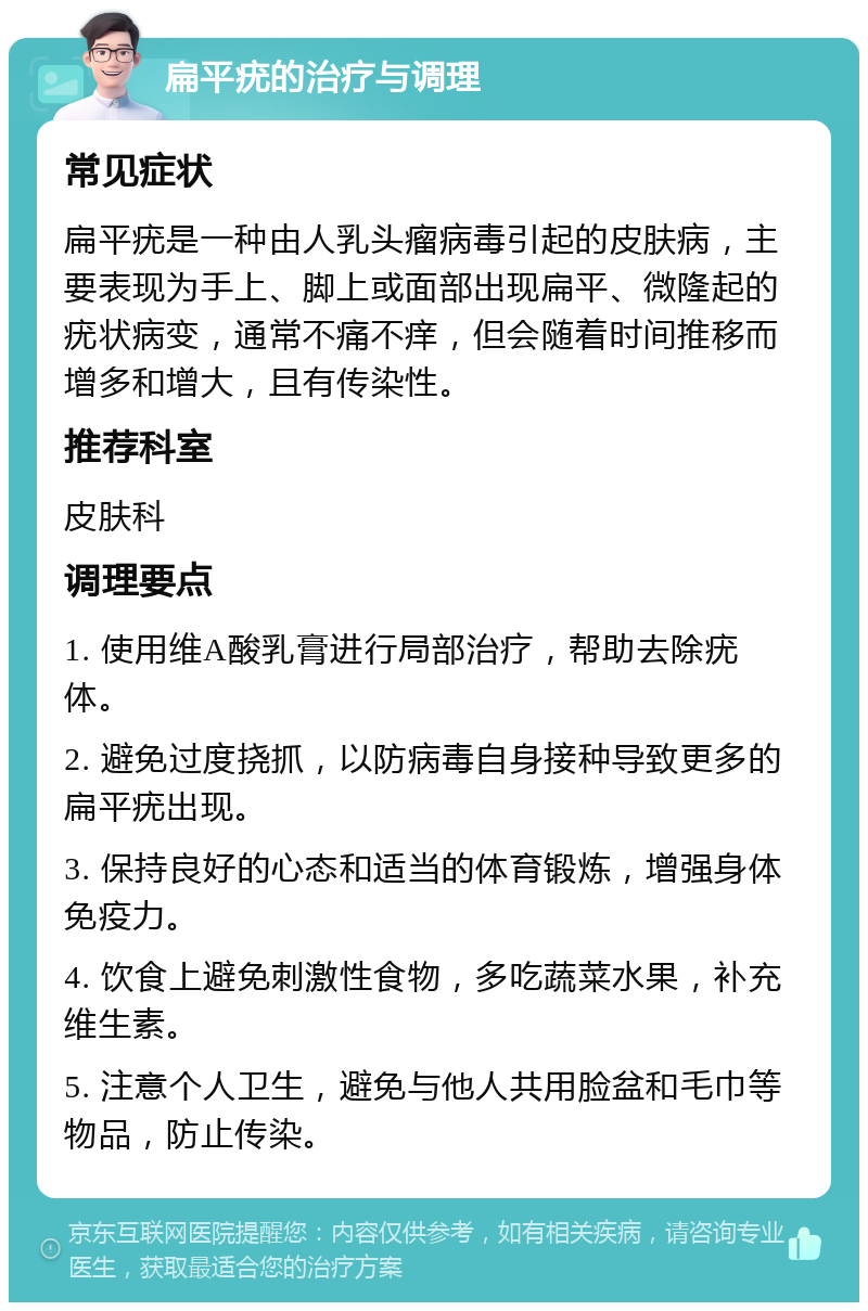 扁平疣的治疗与调理 常见症状 扁平疣是一种由人乳头瘤病毒引起的皮肤病，主要表现为手上、脚上或面部出现扁平、微隆起的疣状病变，通常不痛不痒，但会随着时间推移而增多和增大，且有传染性。 推荐科室 皮肤科 调理要点 1. 使用维A酸乳膏进行局部治疗，帮助去除疣体。 2. 避免过度挠抓，以防病毒自身接种导致更多的扁平疣出现。 3. 保持良好的心态和适当的体育锻炼，增强身体免疫力。 4. 饮食上避免刺激性食物，多吃蔬菜水果，补充维生素。 5. 注意个人卫生，避免与他人共用脸盆和毛巾等物品，防止传染。