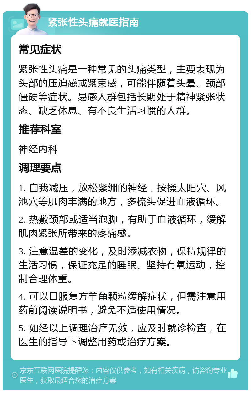 紧张性头痛就医指南 常见症状 紧张性头痛是一种常见的头痛类型，主要表现为头部的压迫感或紧束感，可能伴随着头晕、颈部僵硬等症状。易感人群包括长期处于精神紧张状态、缺乏休息、有不良生活习惯的人群。 推荐科室 神经内科 调理要点 1. 自我减压，放松紧绷的神经，按揉太阳穴、风池穴等肌肉丰满的地方，多梳头促进血液循环。 2. 热敷颈部或适当泡脚，有助于血液循环，缓解肌肉紧张所带来的疼痛感。 3. 注意温差的变化，及时添减衣物，保持规律的生活习惯，保证充足的睡眠、坚持有氧运动，控制合理体重。 4. 可以口服复方羊角颗粒缓解症状，但需注意用药前阅读说明书，避免不适使用情况。 5. 如经以上调理治疗无效，应及时就诊检查，在医生的指导下调整用药或治疗方案。