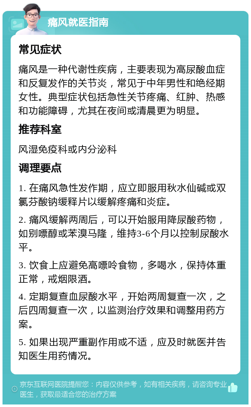 痛风就医指南 常见症状 痛风是一种代谢性疾病，主要表现为高尿酸血症和反复发作的关节炎，常见于中年男性和绝经期女性。典型症状包括急性关节疼痛、红肿、热感和功能障碍，尤其在夜间或清晨更为明显。 推荐科室 风湿免疫科或内分泌科 调理要点 1. 在痛风急性发作期，应立即服用秋水仙碱或双氯芬酸钠缓释片以缓解疼痛和炎症。 2. 痛风缓解两周后，可以开始服用降尿酸药物，如别嘌醇或苯溴马隆，维持3-6个月以控制尿酸水平。 3. 饮食上应避免高嘌呤食物，多喝水，保持体重正常，戒烟限酒。 4. 定期复查血尿酸水平，开始两周复查一次，之后四周复查一次，以监测治疗效果和调整用药方案。 5. 如果出现严重副作用或不适，应及时就医并告知医生用药情况。