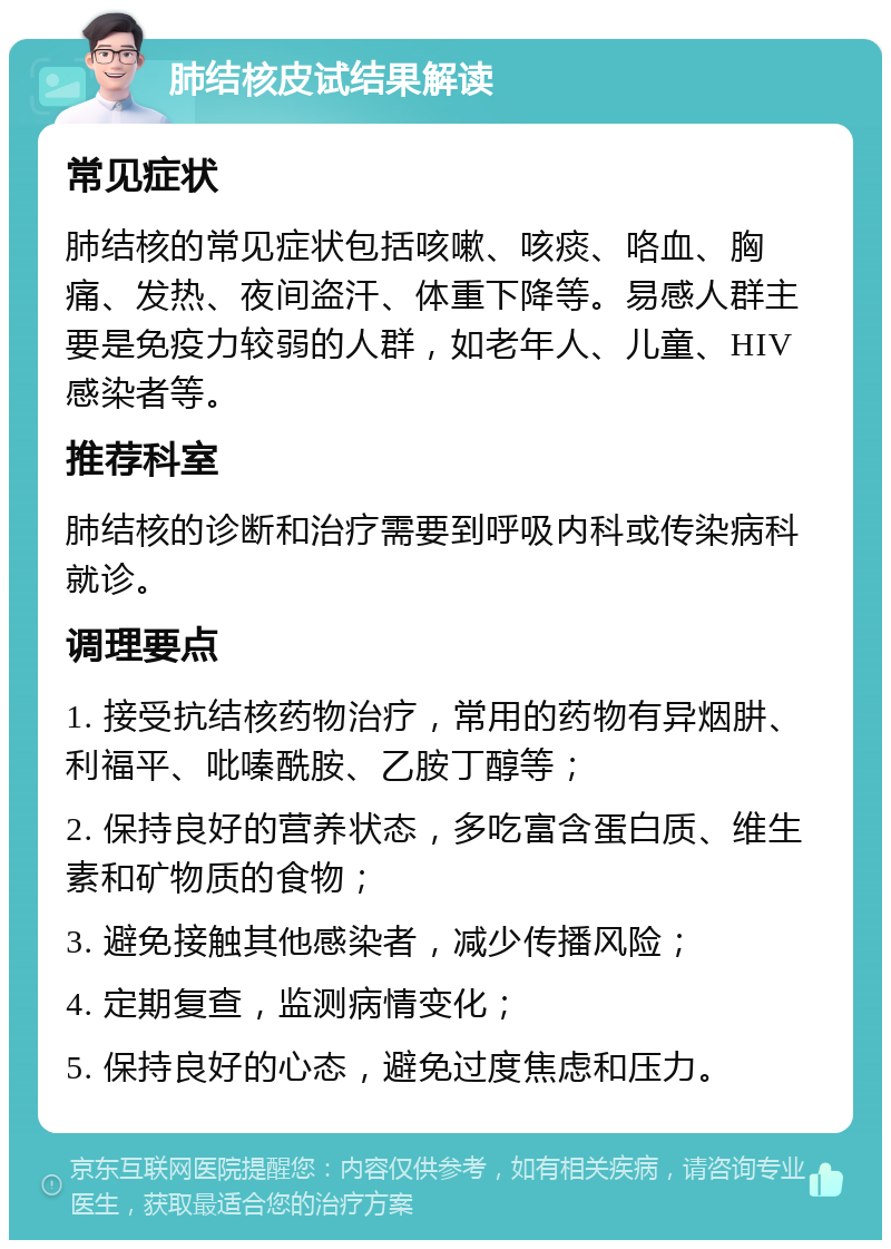 肺结核皮试结果解读 常见症状 肺结核的常见症状包括咳嗽、咳痰、咯血、胸痛、发热、夜间盗汗、体重下降等。易感人群主要是免疫力较弱的人群，如老年人、儿童、HIV感染者等。 推荐科室 肺结核的诊断和治疗需要到呼吸内科或传染病科就诊。 调理要点 1. 接受抗结核药物治疗，常用的药物有异烟肼、利福平、吡嗪酰胺、乙胺丁醇等； 2. 保持良好的营养状态，多吃富含蛋白质、维生素和矿物质的食物； 3. 避免接触其他感染者，减少传播风险； 4. 定期复查，监测病情变化； 5. 保持良好的心态，避免过度焦虑和压力。