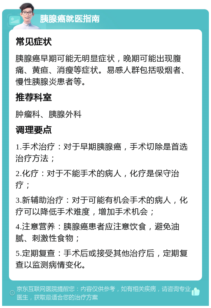 胰腺癌就医指南 常见症状 胰腺癌早期可能无明显症状，晚期可能出现腹痛、黄疸、消瘦等症状。易感人群包括吸烟者、慢性胰腺炎患者等。 推荐科室 肿瘤科、胰腺外科 调理要点 1.手术治疗：对于早期胰腺癌，手术切除是首选治疗方法； 2.化疗：对于不能手术的病人，化疗是保守治疗； 3.新辅助治疗：对于可能有机会手术的病人，化疗可以降低手术难度，增加手术机会； 4.注意营养：胰腺癌患者应注意饮食，避免油腻、刺激性食物； 5.定期复查：手术后或接受其他治疗后，定期复查以监测病情变化。