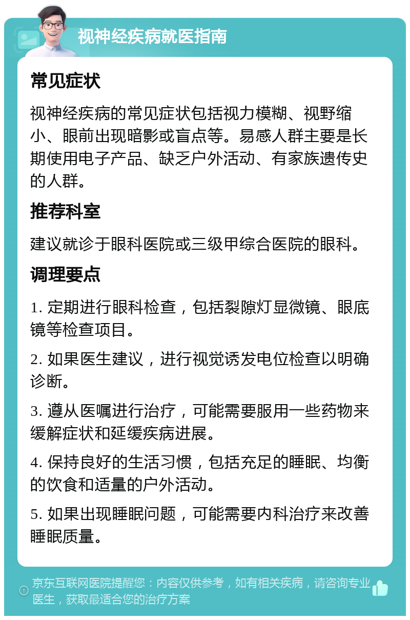 视神经疾病就医指南 常见症状 视神经疾病的常见症状包括视力模糊、视野缩小、眼前出现暗影或盲点等。易感人群主要是长期使用电子产品、缺乏户外活动、有家族遗传史的人群。 推荐科室 建议就诊于眼科医院或三级甲综合医院的眼科。 调理要点 1. 定期进行眼科检查，包括裂隙灯显微镜、眼底镜等检查项目。 2. 如果医生建议，进行视觉诱发电位检查以明确诊断。 3. 遵从医嘱进行治疗，可能需要服用一些药物来缓解症状和延缓疾病进展。 4. 保持良好的生活习惯，包括充足的睡眠、均衡的饮食和适量的户外活动。 5. 如果出现睡眠问题，可能需要内科治疗来改善睡眠质量。