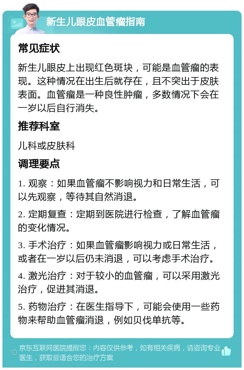 新生儿眼皮血管瘤指南 常见症状 新生儿眼皮上出现红色斑块，可能是血管瘤的表现。这种情况在出生后就存在，且不突出于皮肤表面。血管瘤是一种良性肿瘤，多数情况下会在一岁以后自行消失。 推荐科室 儿科或皮肤科 调理要点 1. 观察：如果血管瘤不影响视力和日常生活，可以先观察，等待其自然消退。 2. 定期复查：定期到医院进行检查，了解血管瘤的变化情况。 3. 手术治疗：如果血管瘤影响视力或日常生活，或者在一岁以后仍未消退，可以考虑手术治疗。 4. 激光治疗：对于较小的血管瘤，可以采用激光治疗，促进其消退。 5. 药物治疗：在医生指导下，可能会使用一些药物来帮助血管瘤消退，例如贝伐单抗等。