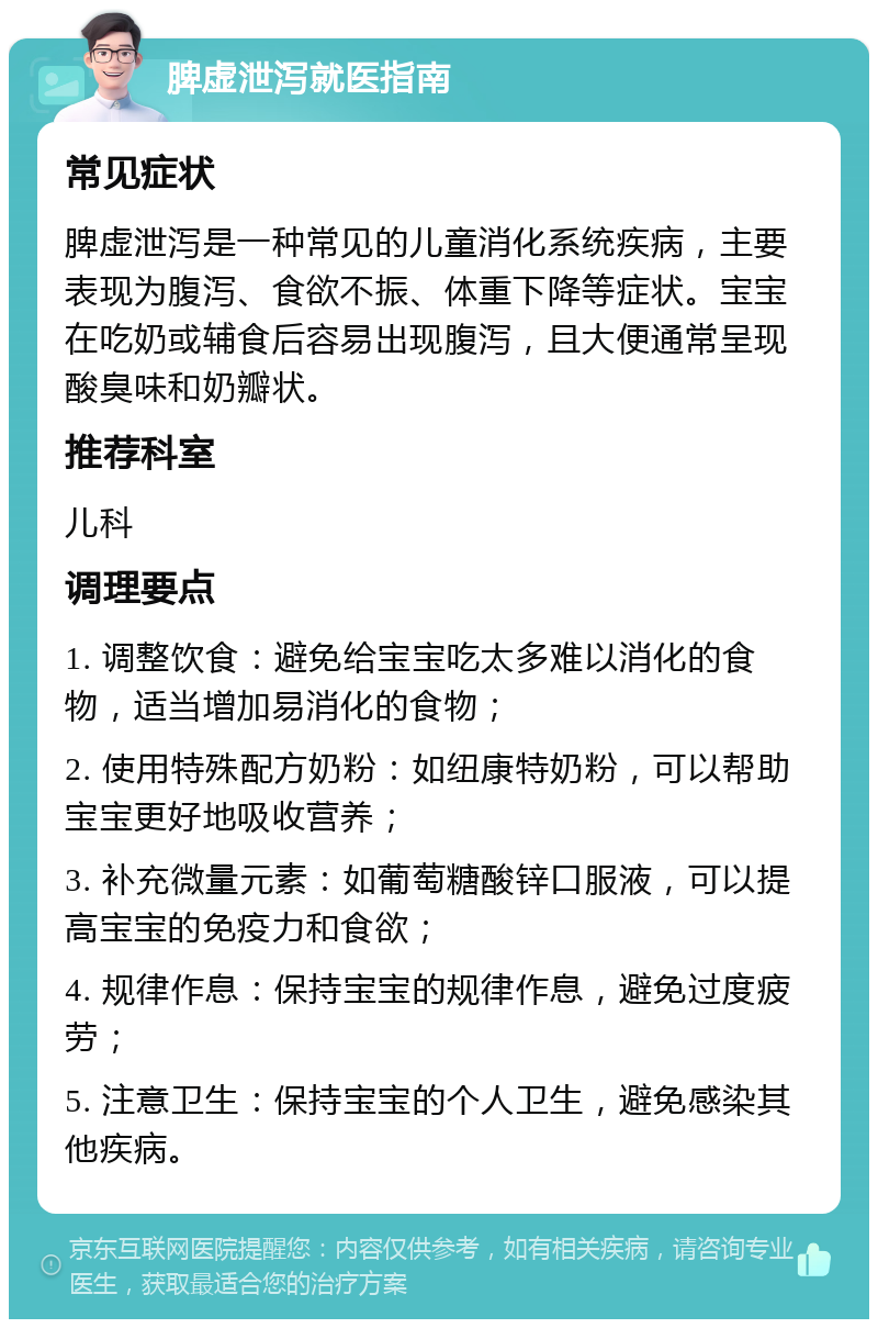 脾虚泄泻就医指南 常见症状 脾虚泄泻是一种常见的儿童消化系统疾病，主要表现为腹泻、食欲不振、体重下降等症状。宝宝在吃奶或辅食后容易出现腹泻，且大便通常呈现酸臭味和奶瓣状。 推荐科室 儿科 调理要点 1. 调整饮食：避免给宝宝吃太多难以消化的食物，适当增加易消化的食物； 2. 使用特殊配方奶粉：如纽康特奶粉，可以帮助宝宝更好地吸收营养； 3. 补充微量元素：如葡萄糖酸锌口服液，可以提高宝宝的免疫力和食欲； 4. 规律作息：保持宝宝的规律作息，避免过度疲劳； 5. 注意卫生：保持宝宝的个人卫生，避免感染其他疾病。