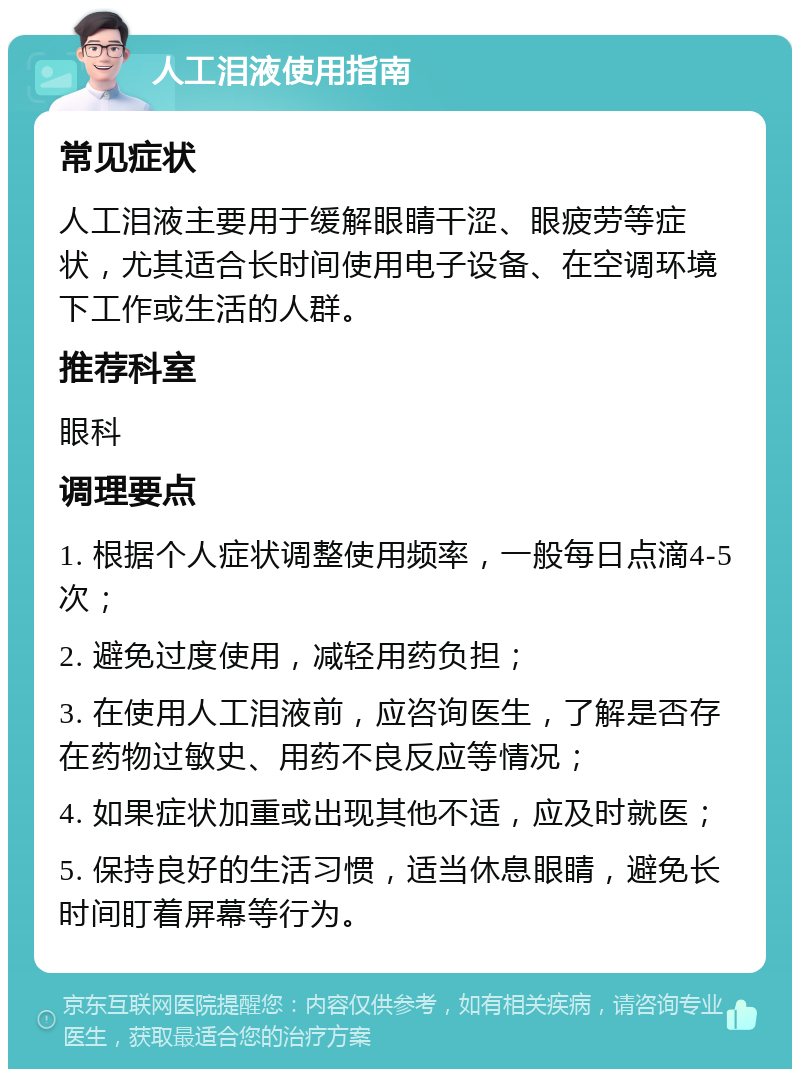 人工泪液使用指南 常见症状 人工泪液主要用于缓解眼睛干涩、眼疲劳等症状，尤其适合长时间使用电子设备、在空调环境下工作或生活的人群。 推荐科室 眼科 调理要点 1. 根据个人症状调整使用频率，一般每日点滴4-5次； 2. 避免过度使用，减轻用药负担； 3. 在使用人工泪液前，应咨询医生，了解是否存在药物过敏史、用药不良反应等情况； 4. 如果症状加重或出现其他不适，应及时就医； 5. 保持良好的生活习惯，适当休息眼睛，避免长时间盯着屏幕等行为。