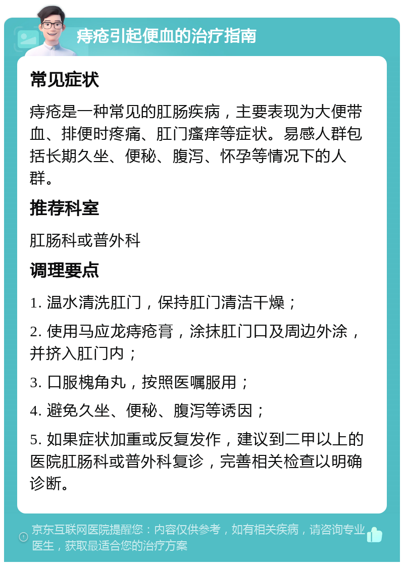 痔疮引起便血的治疗指南 常见症状 痔疮是一种常见的肛肠疾病，主要表现为大便带血、排便时疼痛、肛门瘙痒等症状。易感人群包括长期久坐、便秘、腹泻、怀孕等情况下的人群。 推荐科室 肛肠科或普外科 调理要点 1. 温水清洗肛门，保持肛门清洁干燥； 2. 使用马应龙痔疮膏，涂抹肛门口及周边外涂，并挤入肛门内； 3. 口服槐角丸，按照医嘱服用； 4. 避免久坐、便秘、腹泻等诱因； 5. 如果症状加重或反复发作，建议到二甲以上的医院肛肠科或普外科复诊，完善相关检查以明确诊断。