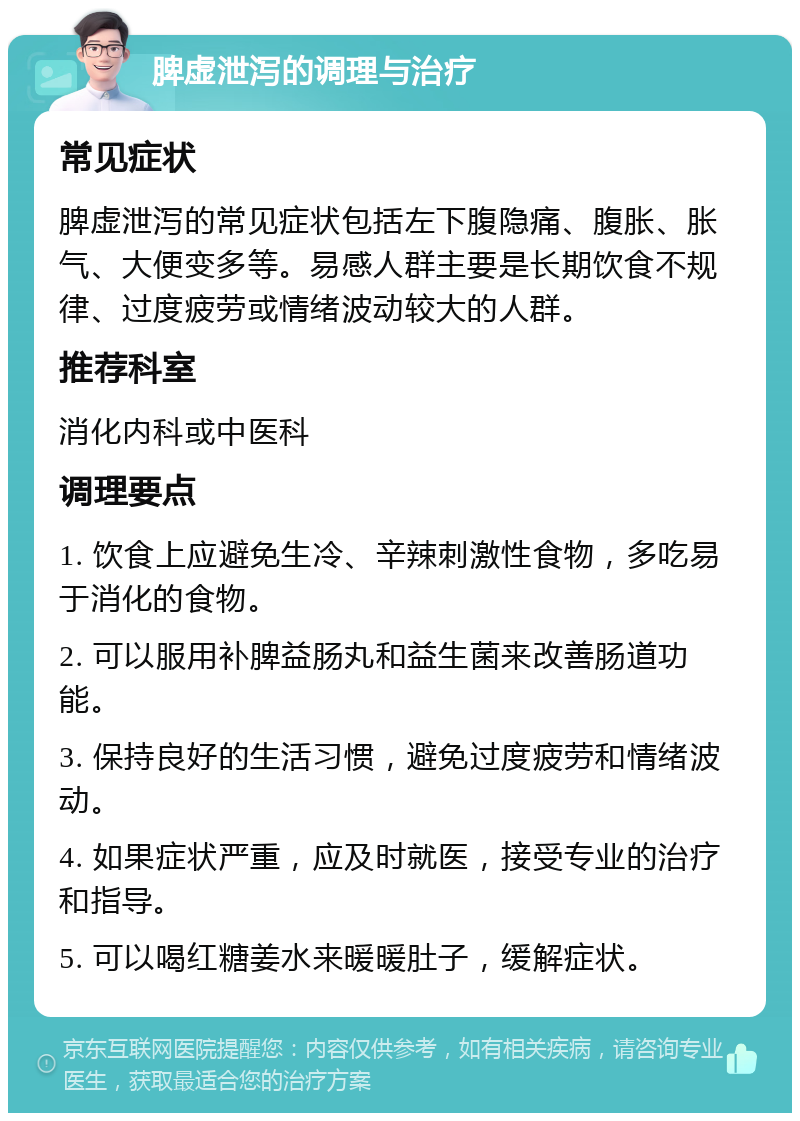 脾虚泄泻的调理与治疗 常见症状 脾虚泄泻的常见症状包括左下腹隐痛、腹胀、胀气、大便变多等。易感人群主要是长期饮食不规律、过度疲劳或情绪波动较大的人群。 推荐科室 消化内科或中医科 调理要点 1. 饮食上应避免生冷、辛辣刺激性食物，多吃易于消化的食物。 2. 可以服用补脾益肠丸和益生菌来改善肠道功能。 3. 保持良好的生活习惯，避免过度疲劳和情绪波动。 4. 如果症状严重，应及时就医，接受专业的治疗和指导。 5. 可以喝红糖姜水来暖暖肚子，缓解症状。