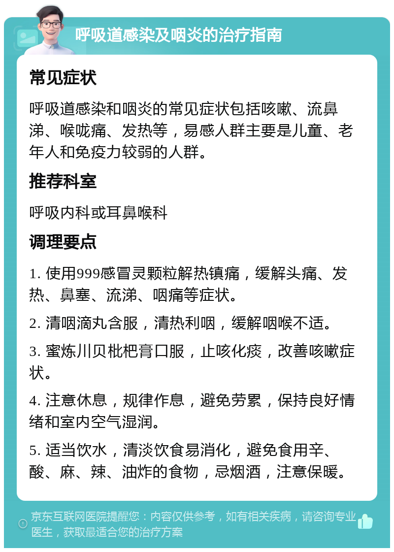 呼吸道感染及咽炎的治疗指南 常见症状 呼吸道感染和咽炎的常见症状包括咳嗽、流鼻涕、喉咙痛、发热等，易感人群主要是儿童、老年人和免疫力较弱的人群。 推荐科室 呼吸内科或耳鼻喉科 调理要点 1. 使用999感冒灵颗粒解热镇痛，缓解头痛、发热、鼻塞、流涕、咽痛等症状。 2. 清咽滴丸含服，清热利咽，缓解咽喉不适。 3. 蜜炼川贝枇杷膏口服，止咳化痰，改善咳嗽症状。 4. 注意休息，规律作息，避免劳累，保持良好情绪和室内空气湿润。 5. 适当饮水，清淡饮食易消化，避免食用辛、酸、麻、辣、油炸的食物，忌烟酒，注意保暖。