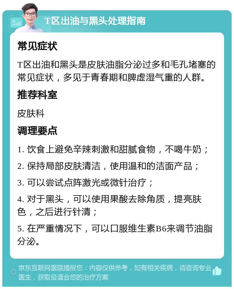 T区出油与黑头处理指南 常见症状 T区出油和黑头是皮肤油脂分泌过多和毛孔堵塞的常见症状，多见于青春期和脾虚湿气重的人群。 推荐科室 皮肤科 调理要点 1. 饮食上避免辛辣刺激和甜腻食物，不喝牛奶； 2. 保持局部皮肤清洁，使用温和的洁面产品； 3. 可以尝试点阵激光或微针治疗； 4. 对于黑头，可以使用果酸去除角质，提亮肤色，之后进行针清； 5. 在严重情况下，可以口服维生素B6来调节油脂分泌。