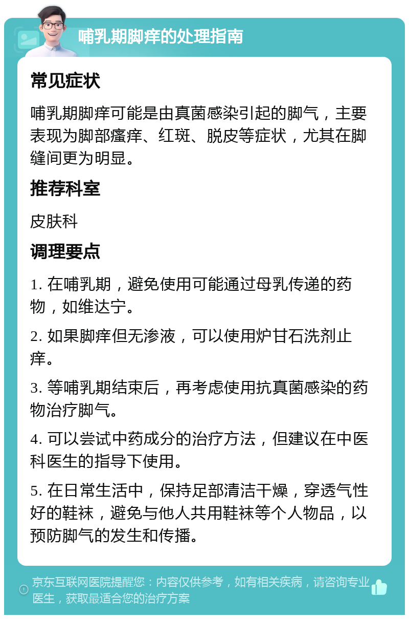 哺乳期脚痒的处理指南 常见症状 哺乳期脚痒可能是由真菌感染引起的脚气，主要表现为脚部瘙痒、红斑、脱皮等症状，尤其在脚缝间更为明显。 推荐科室 皮肤科 调理要点 1. 在哺乳期，避免使用可能通过母乳传递的药物，如维达宁。 2. 如果脚痒但无渗液，可以使用炉甘石洗剂止痒。 3. 等哺乳期结束后，再考虑使用抗真菌感染的药物治疗脚气。 4. 可以尝试中药成分的治疗方法，但建议在中医科医生的指导下使用。 5. 在日常生活中，保持足部清洁干燥，穿透气性好的鞋袜，避免与他人共用鞋袜等个人物品，以预防脚气的发生和传播。