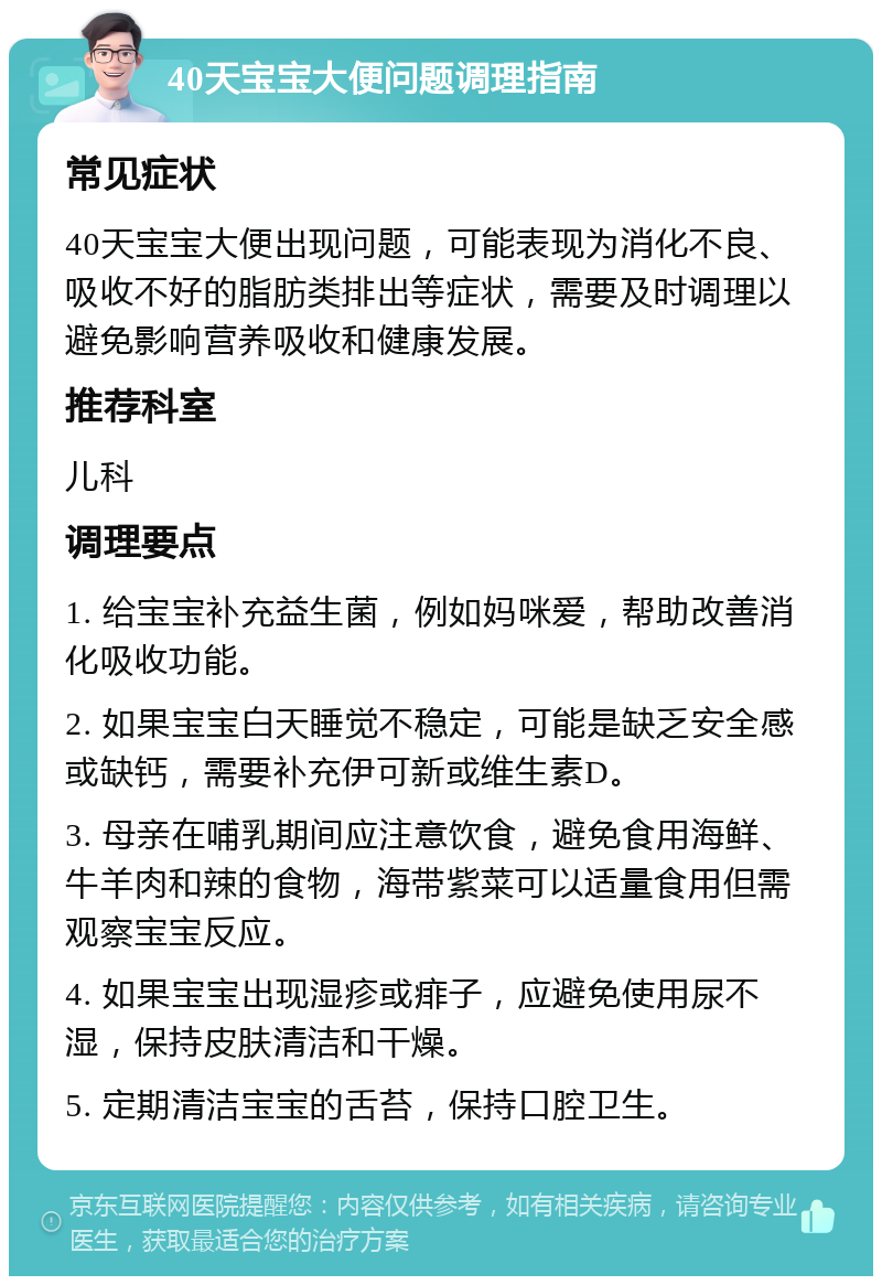 40天宝宝大便问题调理指南 常见症状 40天宝宝大便出现问题，可能表现为消化不良、吸收不好的脂肪类排出等症状，需要及时调理以避免影响营养吸收和健康发展。 推荐科室 儿科 调理要点 1. 给宝宝补充益生菌，例如妈咪爱，帮助改善消化吸收功能。 2. 如果宝宝白天睡觉不稳定，可能是缺乏安全感或缺钙，需要补充伊可新或维生素D。 3. 母亲在哺乳期间应注意饮食，避免食用海鲜、牛羊肉和辣的食物，海带紫菜可以适量食用但需观察宝宝反应。 4. 如果宝宝出现湿疹或痱子，应避免使用尿不湿，保持皮肤清洁和干燥。 5. 定期清洁宝宝的舌苔，保持口腔卫生。