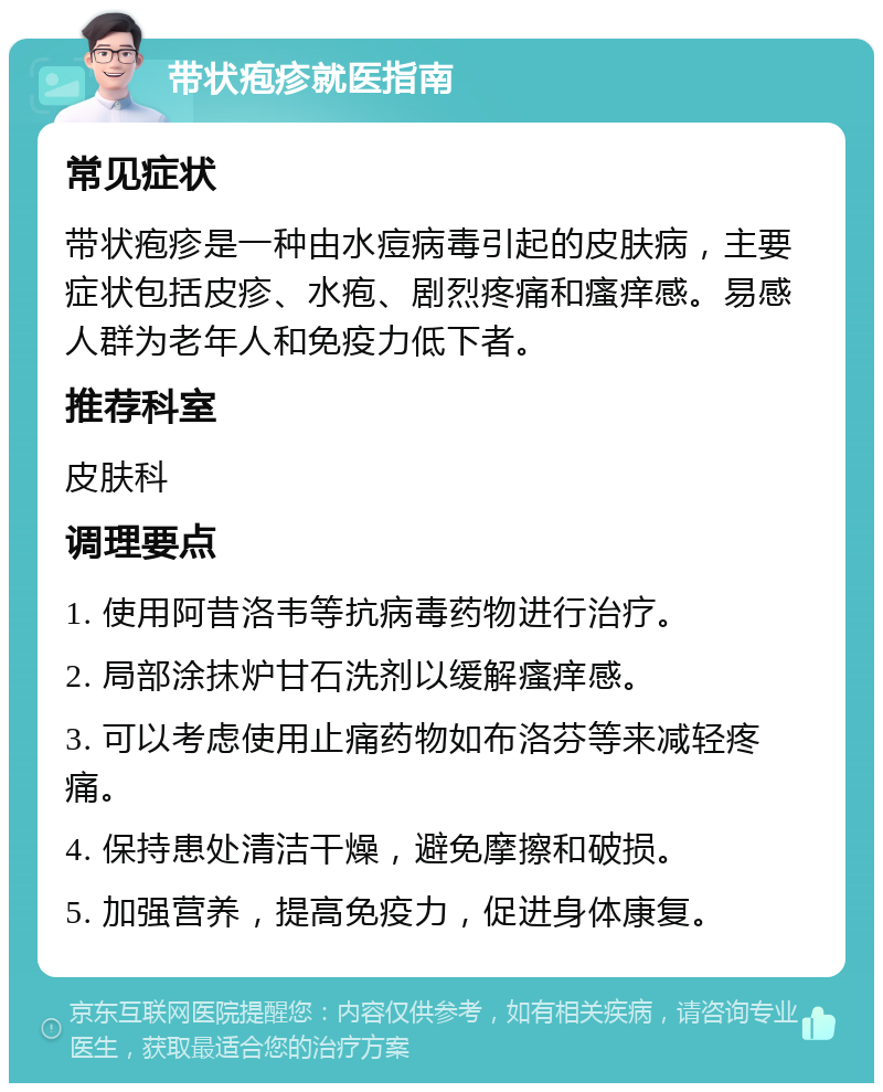 带状疱疹就医指南 常见症状 带状疱疹是一种由水痘病毒引起的皮肤病，主要症状包括皮疹、水疱、剧烈疼痛和瘙痒感。易感人群为老年人和免疫力低下者。 推荐科室 皮肤科 调理要点 1. 使用阿昔洛韦等抗病毒药物进行治疗。 2. 局部涂抹炉甘石洗剂以缓解瘙痒感。 3. 可以考虑使用止痛药物如布洛芬等来减轻疼痛。 4. 保持患处清洁干燥，避免摩擦和破损。 5. 加强营养，提高免疫力，促进身体康复。