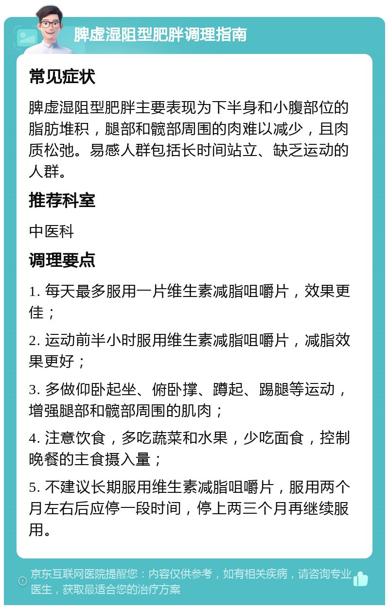 脾虚湿阻型肥胖调理指南 常见症状 脾虚湿阻型肥胖主要表现为下半身和小腹部位的脂肪堆积，腿部和髋部周围的肉难以减少，且肉质松弛。易感人群包括长时间站立、缺乏运动的人群。 推荐科室 中医科 调理要点 1. 每天最多服用一片维生素减脂咀嚼片，效果更佳； 2. 运动前半小时服用维生素减脂咀嚼片，减脂效果更好； 3. 多做仰卧起坐、俯卧撑、蹲起、踢腿等运动，增强腿部和髋部周围的肌肉； 4. 注意饮食，多吃蔬菜和水果，少吃面食，控制晚餐的主食摄入量； 5. 不建议长期服用维生素减脂咀嚼片，服用两个月左右后应停一段时间，停上两三个月再继续服用。