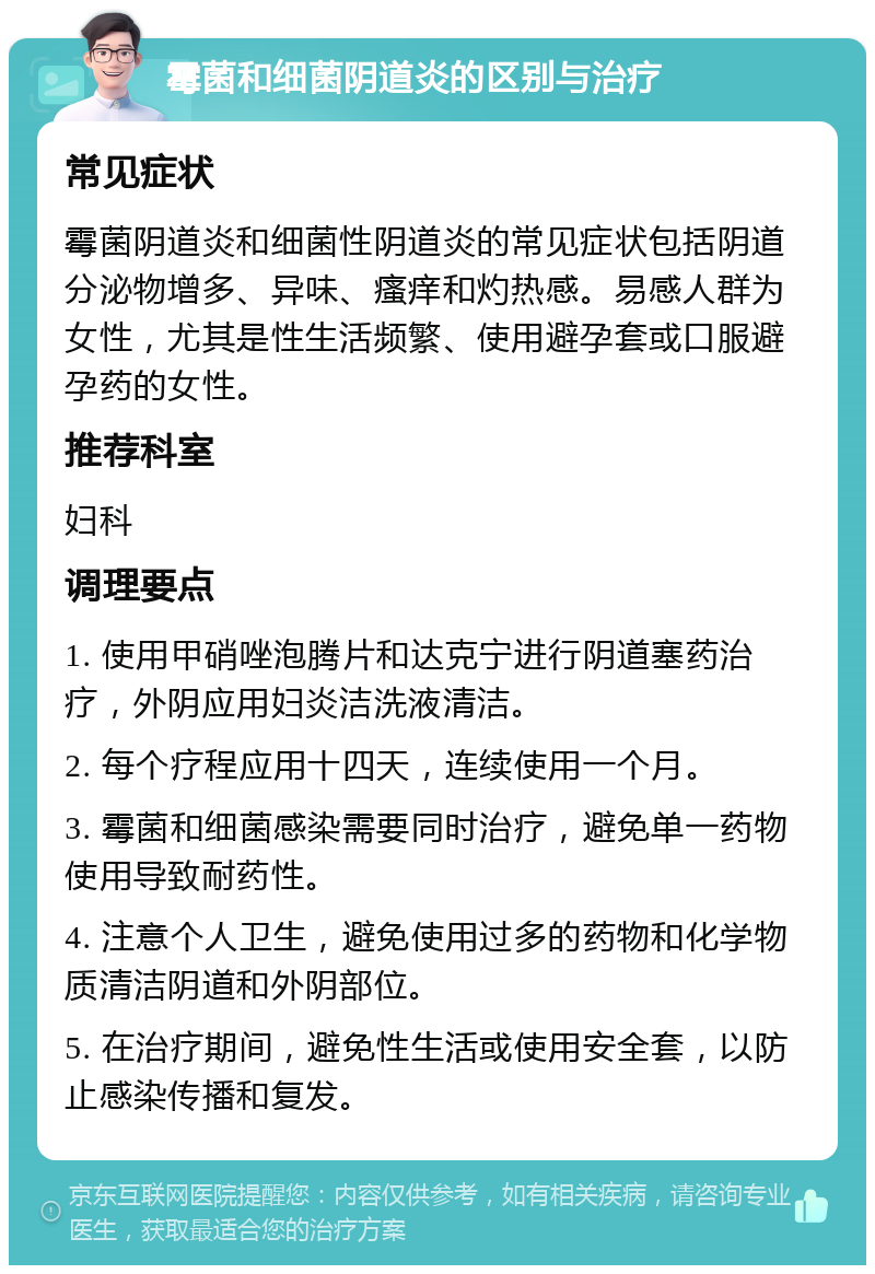 霉菌和细菌阴道炎的区别与治疗 常见症状 霉菌阴道炎和细菌性阴道炎的常见症状包括阴道分泌物增多、异味、瘙痒和灼热感。易感人群为女性，尤其是性生活频繁、使用避孕套或口服避孕药的女性。 推荐科室 妇科 调理要点 1. 使用甲硝唑泡腾片和达克宁进行阴道塞药治疗，外阴应用妇炎洁洗液清洁。 2. 每个疗程应用十四天，连续使用一个月。 3. 霉菌和细菌感染需要同时治疗，避免单一药物使用导致耐药性。 4. 注意个人卫生，避免使用过多的药物和化学物质清洁阴道和外阴部位。 5. 在治疗期间，避免性生活或使用安全套，以防止感染传播和复发。