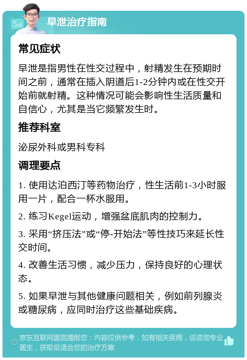 早泄治疗指南 常见症状 早泄是指男性在性交过程中，射精发生在预期时间之前，通常在插入阴道后1-2分钟内或在性交开始前就射精。这种情况可能会影响性生活质量和自信心，尤其是当它频繁发生时。 推荐科室 泌尿外科或男科专科 调理要点 1. 使用达泊西汀等药物治疗，性生活前1-3小时服用一片，配合一杯水服用。 2. 练习Kegel运动，增强盆底肌肉的控制力。 3. 采用“挤压法”或“停-开始法”等性技巧来延长性交时间。 4. 改善生活习惯，减少压力，保持良好的心理状态。 5. 如果早泄与其他健康问题相关，例如前列腺炎或糖尿病，应同时治疗这些基础疾病。