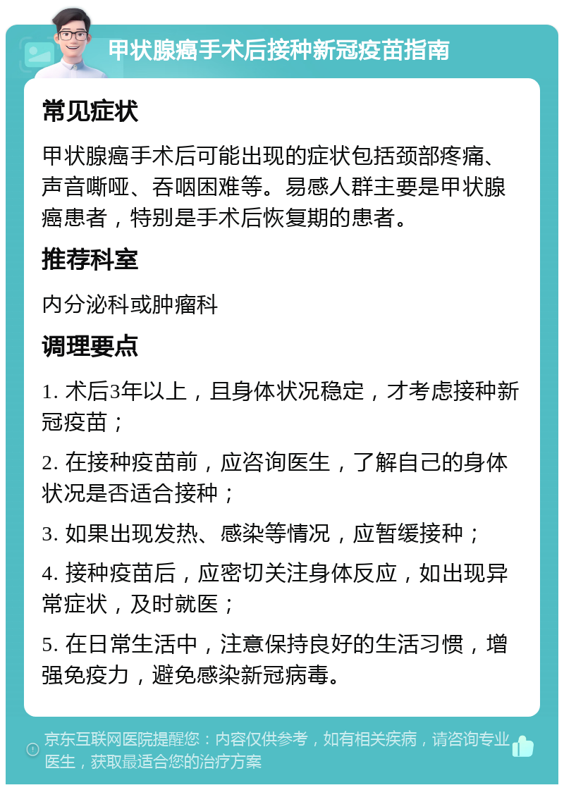 甲状腺癌手术后接种新冠疫苗指南 常见症状 甲状腺癌手术后可能出现的症状包括颈部疼痛、声音嘶哑、吞咽困难等。易感人群主要是甲状腺癌患者，特别是手术后恢复期的患者。 推荐科室 内分泌科或肿瘤科 调理要点 1. 术后3年以上，且身体状况稳定，才考虑接种新冠疫苗； 2. 在接种疫苗前，应咨询医生，了解自己的身体状况是否适合接种； 3. 如果出现发热、感染等情况，应暂缓接种； 4. 接种疫苗后，应密切关注身体反应，如出现异常症状，及时就医； 5. 在日常生活中，注意保持良好的生活习惯，增强免疫力，避免感染新冠病毒。