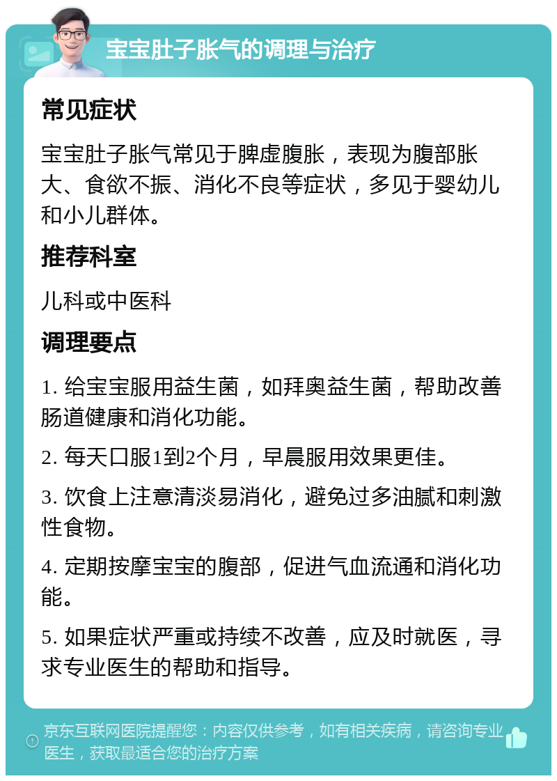 宝宝肚子胀气的调理与治疗 常见症状 宝宝肚子胀气常见于脾虚腹胀，表现为腹部胀大、食欲不振、消化不良等症状，多见于婴幼儿和小儿群体。 推荐科室 儿科或中医科 调理要点 1. 给宝宝服用益生菌，如拜奥益生菌，帮助改善肠道健康和消化功能。 2. 每天口服1到2个月，早晨服用效果更佳。 3. 饮食上注意清淡易消化，避免过多油腻和刺激性食物。 4. 定期按摩宝宝的腹部，促进气血流通和消化功能。 5. 如果症状严重或持续不改善，应及时就医，寻求专业医生的帮助和指导。