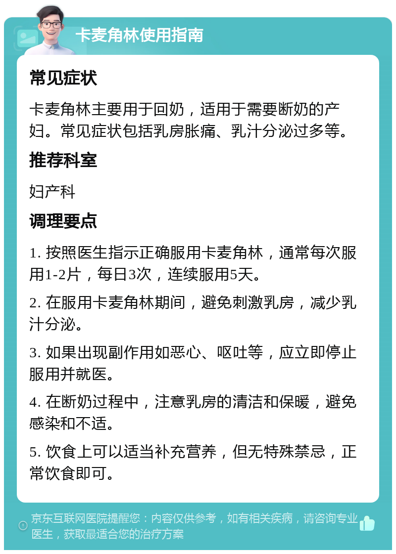 卡麦角林使用指南 常见症状 卡麦角林主要用于回奶，适用于需要断奶的产妇。常见症状包括乳房胀痛、乳汁分泌过多等。 推荐科室 妇产科 调理要点 1. 按照医生指示正确服用卡麦角林，通常每次服用1-2片，每日3次，连续服用5天。 2. 在服用卡麦角林期间，避免刺激乳房，减少乳汁分泌。 3. 如果出现副作用如恶心、呕吐等，应立即停止服用并就医。 4. 在断奶过程中，注意乳房的清洁和保暖，避免感染和不适。 5. 饮食上可以适当补充营养，但无特殊禁忌，正常饮食即可。