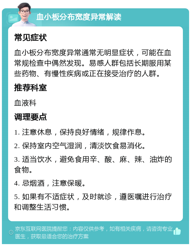 血小板分布宽度异常解读 常见症状 血小板分布宽度异常通常无明显症状，可能在血常规检查中偶然发现。易感人群包括长期服用某些药物、有慢性疾病或正在接受治疗的人群。 推荐科室 血液科 调理要点 1. 注意休息，保持良好情绪，规律作息。 2. 保持室内空气湿润，清淡饮食易消化。 3. 适当饮水，避免食用辛、酸、麻、辣、油炸的食物。 4. 忌烟酒，注意保暖。 5. 如果有不适症状，及时就诊，遵医嘱进行治疗和调整生活习惯。