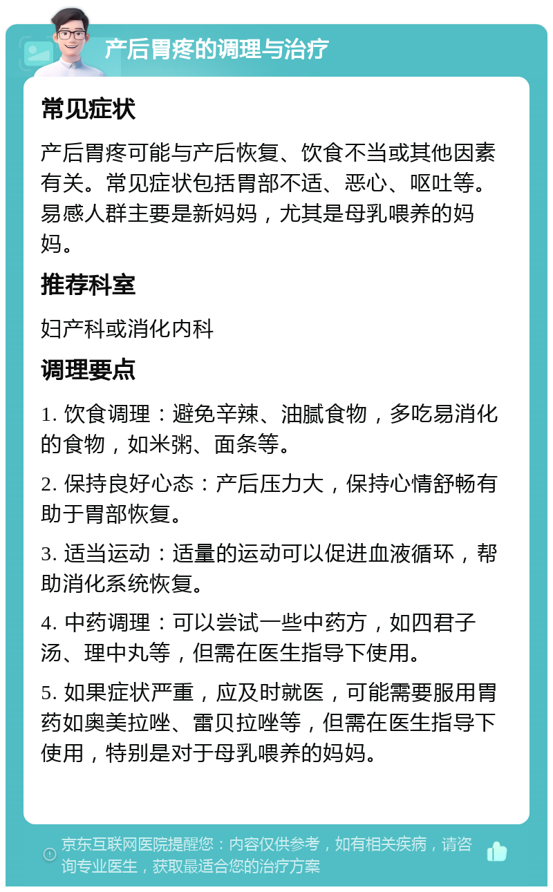 产后胃疼的调理与治疗 常见症状 产后胃疼可能与产后恢复、饮食不当或其他因素有关。常见症状包括胃部不适、恶心、呕吐等。易感人群主要是新妈妈，尤其是母乳喂养的妈妈。 推荐科室 妇产科或消化内科 调理要点 1. 饮食调理：避免辛辣、油腻食物，多吃易消化的食物，如米粥、面条等。 2. 保持良好心态：产后压力大，保持心情舒畅有助于胃部恢复。 3. 适当运动：适量的运动可以促进血液循环，帮助消化系统恢复。 4. 中药调理：可以尝试一些中药方，如四君子汤、理中丸等，但需在医生指导下使用。 5. 如果症状严重，应及时就医，可能需要服用胃药如奥美拉唑、雷贝拉唑等，但需在医生指导下使用，特别是对于母乳喂养的妈妈。