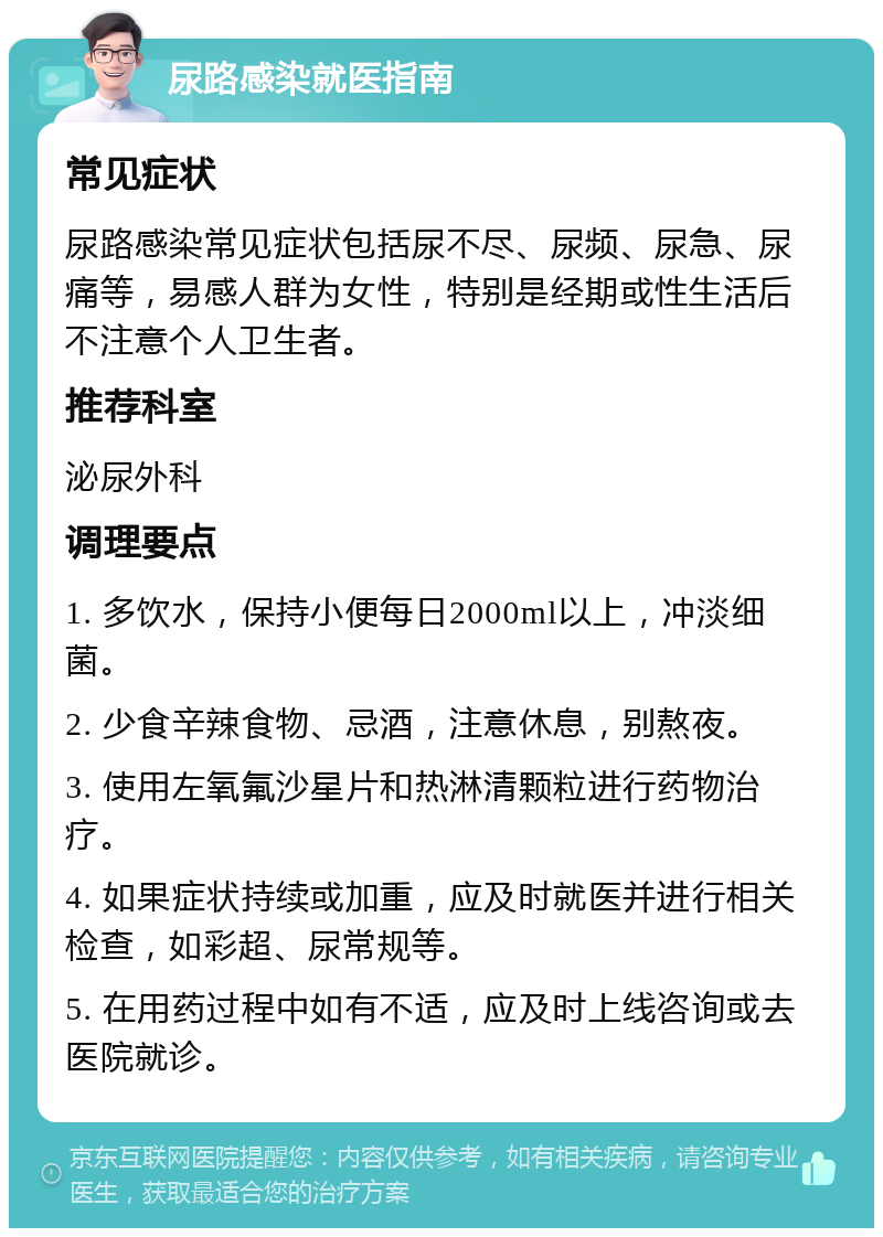 尿路感染就医指南 常见症状 尿路感染常见症状包括尿不尽、尿频、尿急、尿痛等，易感人群为女性，特别是经期或性生活后不注意个人卫生者。 推荐科室 泌尿外科 调理要点 1. 多饮水，保持小便每日2000ml以上，冲淡细菌。 2. 少食辛辣食物、忌酒，注意休息，别熬夜。 3. 使用左氧氟沙星片和热淋清颗粒进行药物治疗。 4. 如果症状持续或加重，应及时就医并进行相关检查，如彩超、尿常规等。 5. 在用药过程中如有不适，应及时上线咨询或去医院就诊。