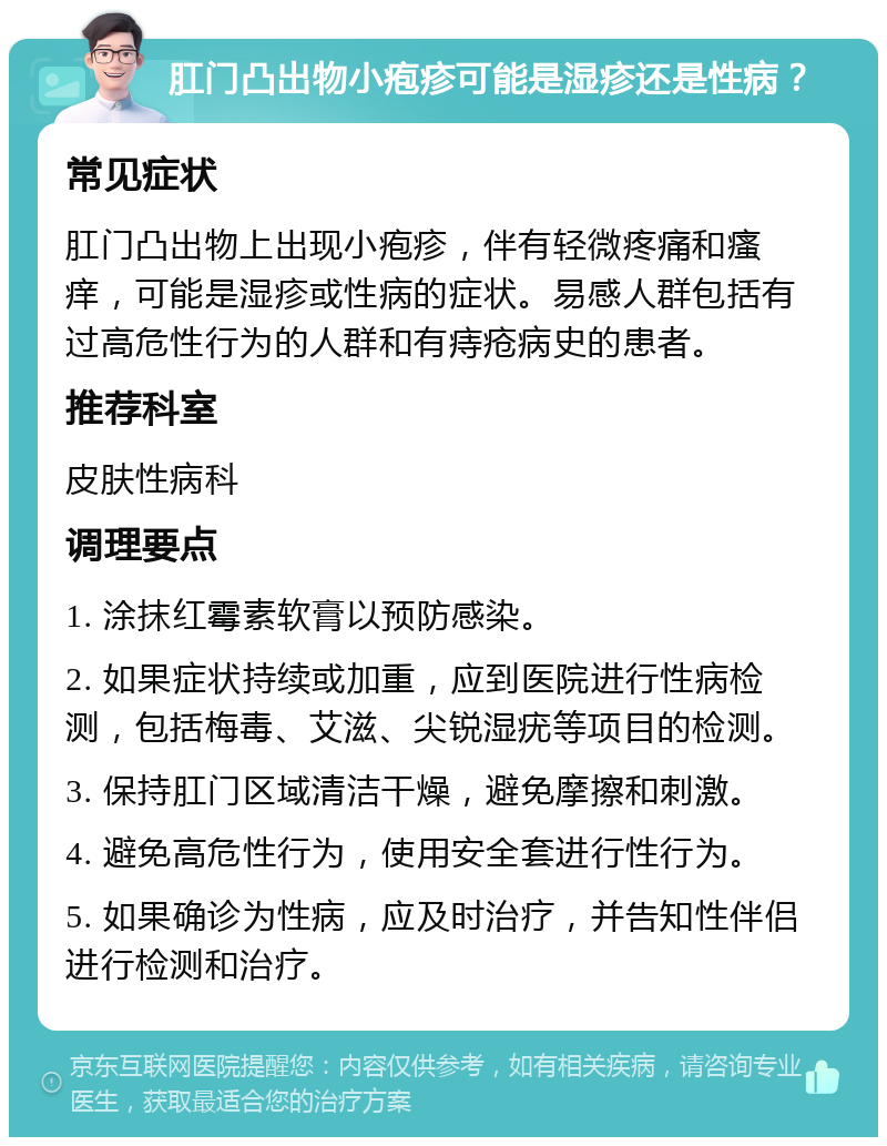 肛门凸出物小疱疹可能是湿疹还是性病？ 常见症状 肛门凸出物上出现小疱疹，伴有轻微疼痛和瘙痒，可能是湿疹或性病的症状。易感人群包括有过高危性行为的人群和有痔疮病史的患者。 推荐科室 皮肤性病科 调理要点 1. 涂抹红霉素软膏以预防感染。 2. 如果症状持续或加重，应到医院进行性病检测，包括梅毒、艾滋、尖锐湿疣等项目的检测。 3. 保持肛门区域清洁干燥，避免摩擦和刺激。 4. 避免高危性行为，使用安全套进行性行为。 5. 如果确诊为性病，应及时治疗，并告知性伴侣进行检测和治疗。