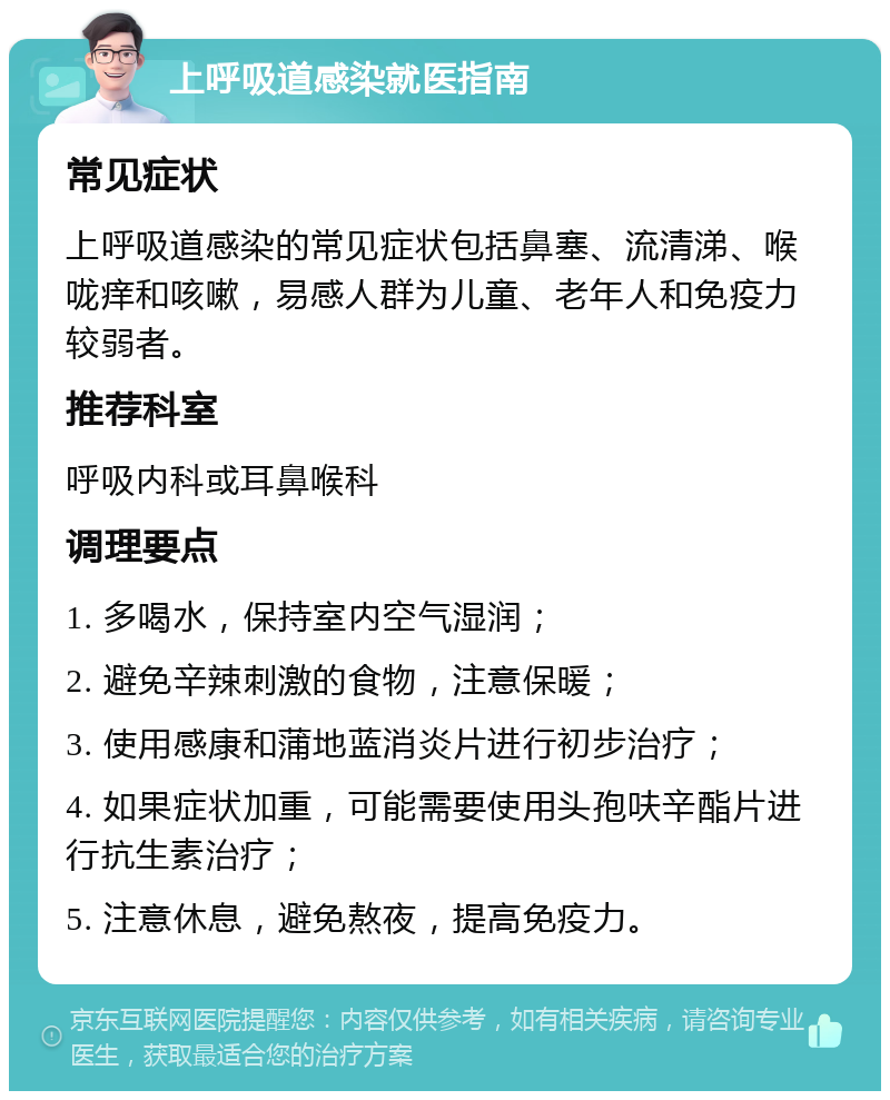 上呼吸道感染就医指南 常见症状 上呼吸道感染的常见症状包括鼻塞、流清涕、喉咙痒和咳嗽，易感人群为儿童、老年人和免疫力较弱者。 推荐科室 呼吸内科或耳鼻喉科 调理要点 1. 多喝水，保持室内空气湿润； 2. 避免辛辣刺激的食物，注意保暖； 3. 使用感康和蒲地蓝消炎片进行初步治疗； 4. 如果症状加重，可能需要使用头孢呋辛酯片进行抗生素治疗； 5. 注意休息，避免熬夜，提高免疫力。