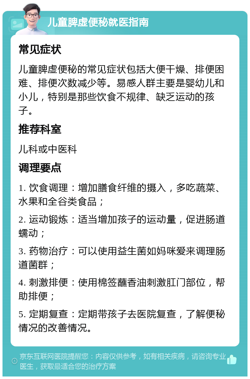 儿童脾虚便秘就医指南 常见症状 儿童脾虚便秘的常见症状包括大便干燥、排便困难、排便次数减少等。易感人群主要是婴幼儿和小儿，特别是那些饮食不规律、缺乏运动的孩子。 推荐科室 儿科或中医科 调理要点 1. 饮食调理：增加膳食纤维的摄入，多吃蔬菜、水果和全谷类食品； 2. 运动锻炼：适当增加孩子的运动量，促进肠道蠕动； 3. 药物治疗：可以使用益生菌如妈咪爱来调理肠道菌群； 4. 刺激排便：使用棉签蘸香油刺激肛门部位，帮助排便； 5. 定期复查：定期带孩子去医院复查，了解便秘情况的改善情况。