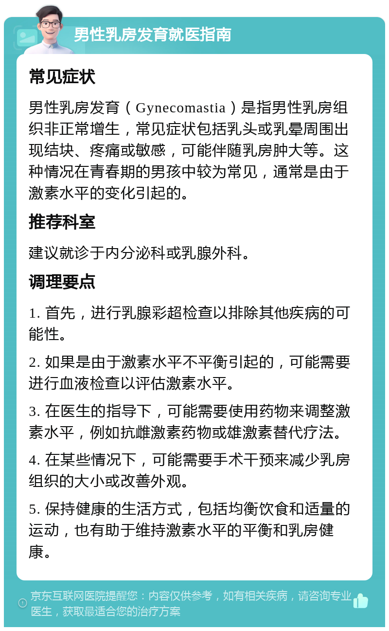 男性乳房发育就医指南 常见症状 男性乳房发育（Gynecomastia）是指男性乳房组织非正常增生，常见症状包括乳头或乳晕周围出现结块、疼痛或敏感，可能伴随乳房肿大等。这种情况在青春期的男孩中较为常见，通常是由于激素水平的变化引起的。 推荐科室 建议就诊于内分泌科或乳腺外科。 调理要点 1. 首先，进行乳腺彩超检查以排除其他疾病的可能性。 2. 如果是由于激素水平不平衡引起的，可能需要进行血液检查以评估激素水平。 3. 在医生的指导下，可能需要使用药物来调整激素水平，例如抗雌激素药物或雄激素替代疗法。 4. 在某些情况下，可能需要手术干预来减少乳房组织的大小或改善外观。 5. 保持健康的生活方式，包括均衡饮食和适量的运动，也有助于维持激素水平的平衡和乳房健康。